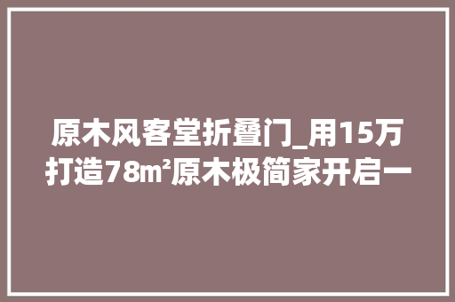 原木风客堂折叠门_用15万打造78㎡原木极简家开启一人一宠的完美生活