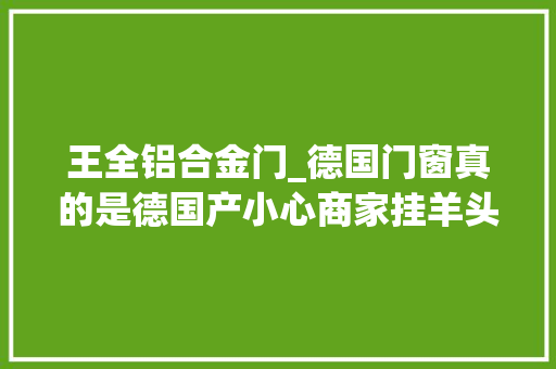 王全铝合金门_德国门窗真的是德国产小心商家挂羊头卖狗肉