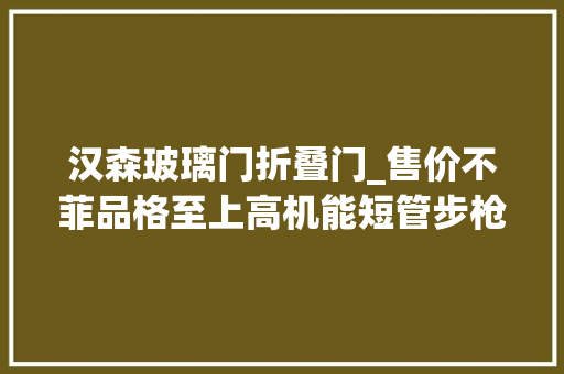 汉森玻璃门折叠门_售价不菲品格至上高机能短管步枪他有什么魅力汉森特种行动战术步枪
