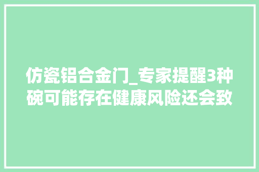 仿瓷铝合金门_专家提醒3种碗可能存在健康风险还会致癌购买时请留心甄别