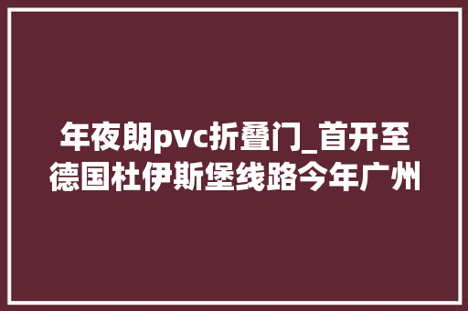 年夜朗pvc折叠门_首开至德国杜伊斯堡线路今年广州已开行中欧班列67列