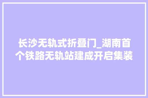 长沙无轨式折叠门_湖南首个铁路无轨站建成开启集装箱水铁联运新物流