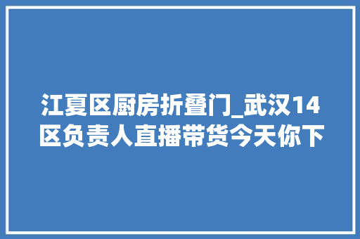 江夏区厨房折叠门_武汉14区负责人直播带货今天你下单了吗
