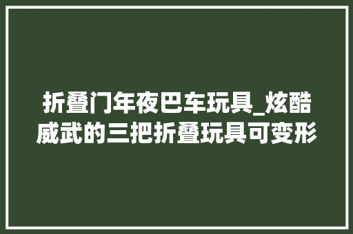 折叠门年夜巴车玩具_炫酷威武的三把折叠玩具可变形可耍帅让人心动来看看