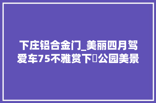 下庄铝合金门_美丽四月驾爱车75不雅赏下莊公园美景