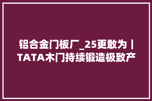铝合金门板厂_25更敢为｜TATA木门持续锻造极致产品力用立异引领行业高质量成长