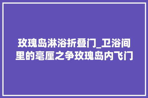 玫瑰岛淋浴折叠门_卫浴间里的毫厘之争玫瑰岛内飞门淋浴房评测