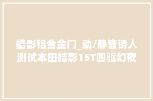 皓影铝合金门_动/静皆诱人测试本田皓影15T四驱幻夜版