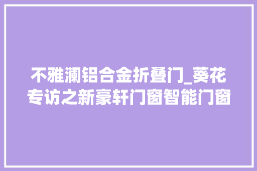 不雅澜铝合金折叠门_葵花专访之新豪轩门窗智能门窗赛道潜力与机遇并存