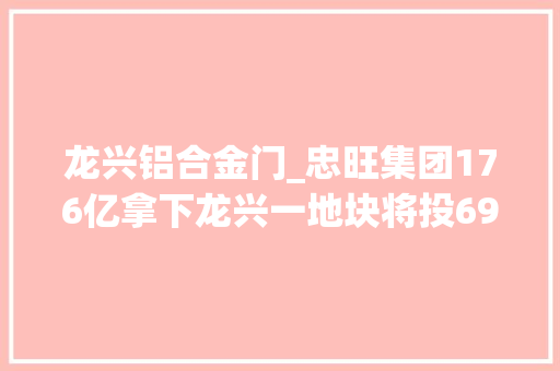 龙兴铝合金门_忠旺集团176亿拿下龙兴一地块将投69亿元建铝合金深加工产品基地
