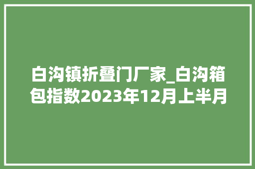 白沟镇折叠门厂家_白沟箱包指数2023年12月上半月点评