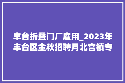 丰台折叠门厂雇用_2023年丰台区金秋招聘月北宫镇专场招聘会