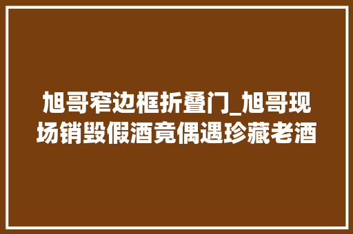旭哥窄边框折叠门_旭哥现场销毁假酒竟偶遇珍藏老酒上涨常识左滑