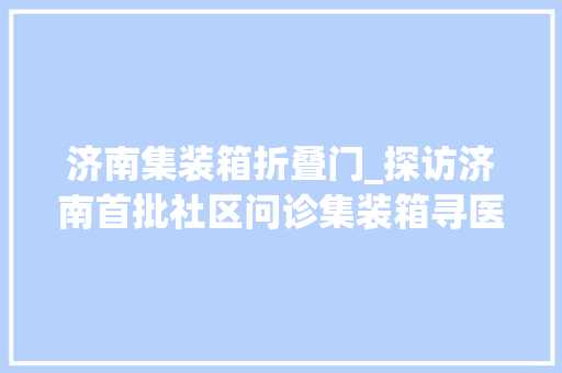 济南集装箱折叠门_探访济南首批社区问诊集装箱寻医问药一分钟