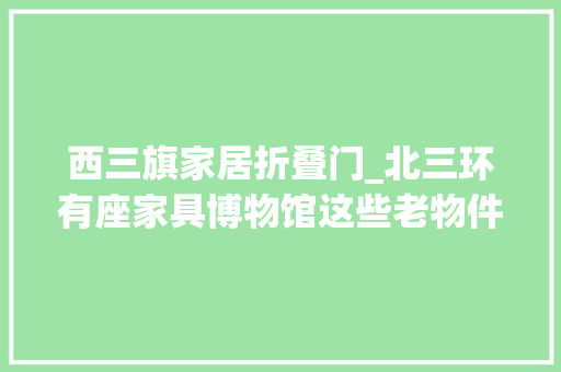 西三旗家居折叠门_北三环有座家具博物馆这些老物件唤醒时代记忆