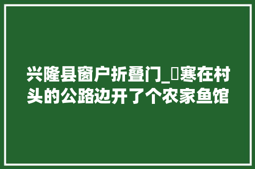 兴隆县窗户折叠门_⼤寒在村头的公路边开了个农家鱼馆⽣意很是兴隆。