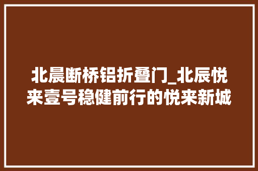 北晨断桥铝折叠门_北辰悦来壹号稳健前行的悦来新城开拓者务实不失落立异北辰地产用心打造城市标杆产品