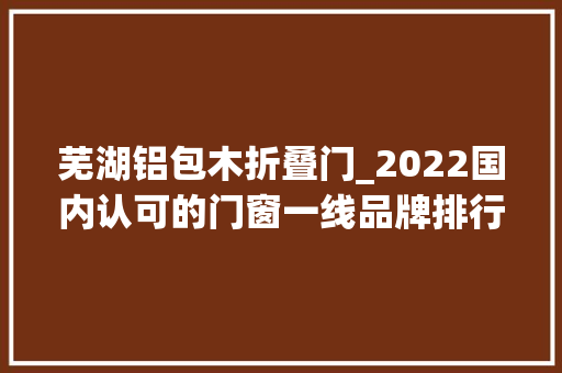 芜湖铝包木折叠门_2022国内认可的门窗一线品牌排行榜遇强则强