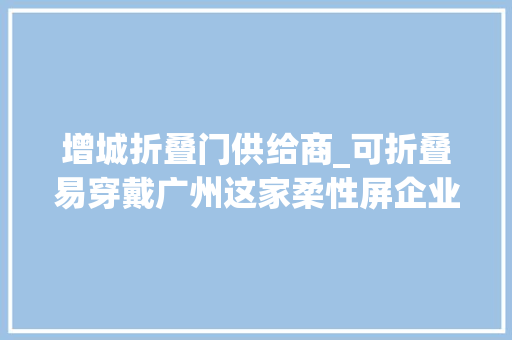 增城折叠门供给商_可折叠易穿戴广州这家柔性屏企业已拥有上万项专利