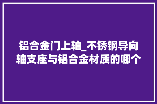 铝合金门上轴_不锈钢导向轴支座与铝合金材质的哪个更好