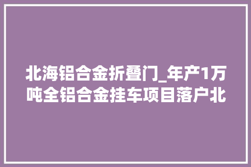 北海铝合金折叠门_年产1万吨全铝合金挂车项目落户北海填补铝家当终端产品空白