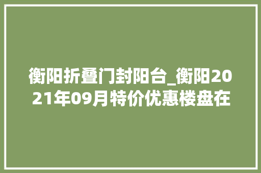 衡阳折叠门封阳台_衡阳2021年09月特价优惠楼盘在此公寓10000元优惠券手慢无