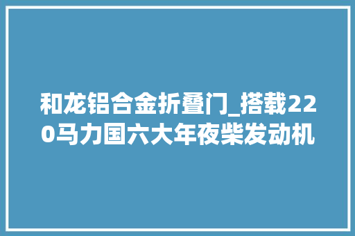 和龙铝合金折叠门_搭载220马力国六大年夜柴发动机解放龙V20各项设备进级