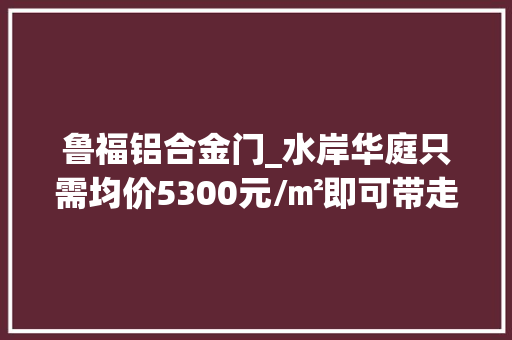 鲁福铝合金门_水岸华庭只需均价5300元/㎡即可带走莱芜最美法度模范洋房