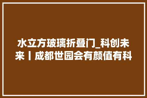 水立方玻璃折叠门_科创未来丨成都世园会有颜值有科技这些建筑媲美奇花异草
