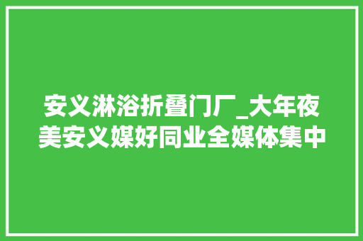 安义淋浴折叠门厂_大年夜美安义媒好同业全媒体集中采风活动在赣商桑梓多彩安义举行