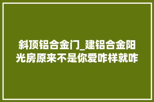 斜顶铝合金门_建铝合金阳光房原来不是你爱咋样就咋咋样的