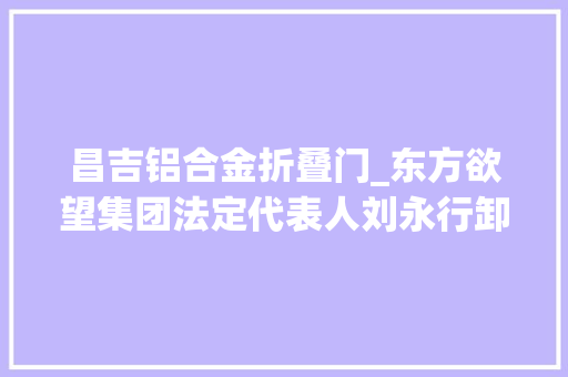 昌吉铝合金折叠门_东方欲望集团法定代表人刘永行卸任身价远超弟弟刘永好