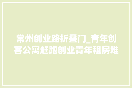 常州创业路折叠门_青年创客公寓赶跑创业青年租房难这只拦路虎
