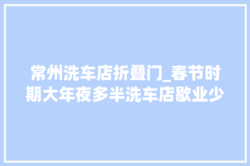 常州洗车店折叠门_春节时期大年夜多半洗车店歇业少数虽营业但价格翻倍
