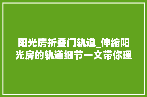 阳光房折叠门轨道_伸缩阳光房的轨道细节一文带你理解清楚