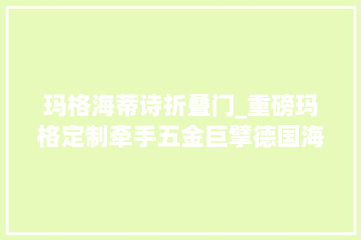 玛格海蒂诗折叠门_重磅玛格定制牵手五金巨擘德国海蒂诗杀青计策合作