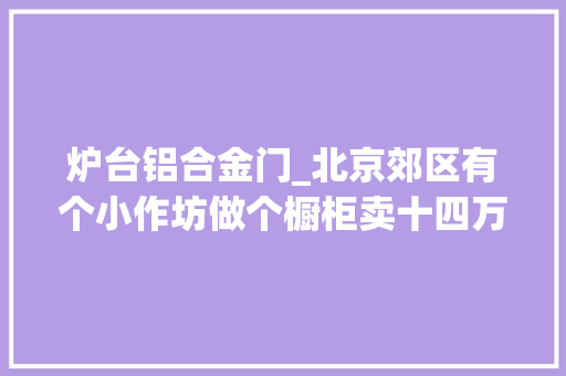 炉台铝合金门_北京郊区有个小作坊做个橱柜卖十四万疯了吗可北京人看后却说去北京看看见识一下什么叫疯了
