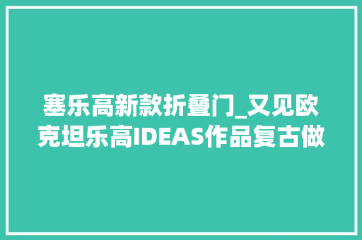 塞乐高新款折叠门_又见欧克坦乐高IDEAS作品复古做事站获万票支持