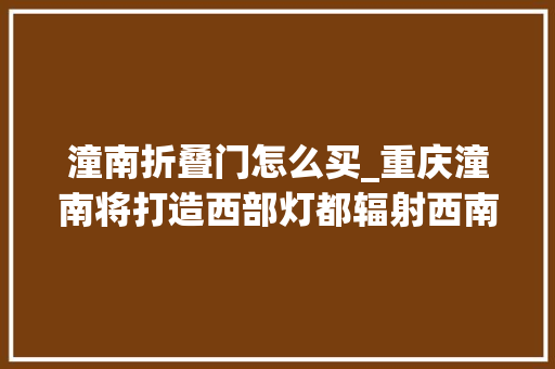 潼南折叠门怎么买_重庆潼南将打造西部灯都辐射西南地区