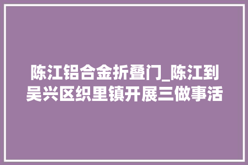 陈江铝合金折叠门_陈江到吴兴区织里镇开展三做事活动