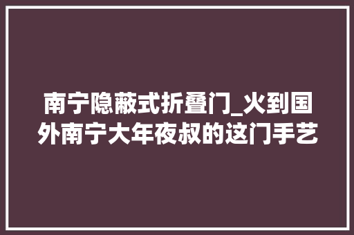 南宁隐蔽式折叠门_火到国外南宁大年夜叔的这门手艺让人叹为不雅观止