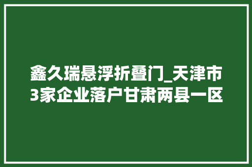 鑫久瑞悬浮折叠门_天津市3家企业落户甘肃两县一区打造一村一品帮扶真金白银