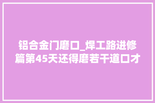 铝合金门磨口_焊工路进修篇第45天还得磨若干道口才能学会呀