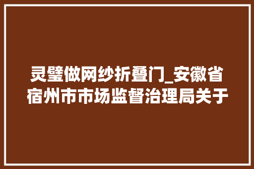 灵璧做网纱折叠门_安徽省宿州市市场监督治理局关于2023年度学生用品儿童玩具生活用品产品质量监督抽查结果的公示