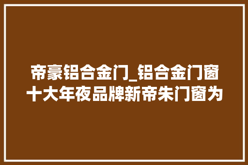 帝豪铝合金门_铝合金门窗十大年夜品牌新帝朱门窗为什么选择铝合金平开门