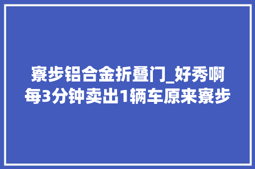 寮步铝合金折叠门_好秀啊每3分钟卖出1辆车原来寮步汽车家当这么猛