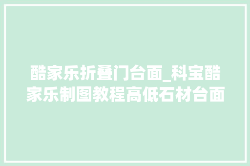 酷家乐折叠门台面_科宝酷家乐制图教程高低石材台面应用规范