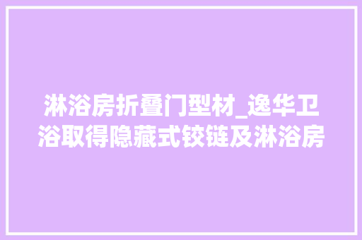淋浴房折叠门型材_逸华卫浴取得隐藏式铰链及淋浴房门专利安装后与墙体或型材的间隙较小可以提高产品的防水效果