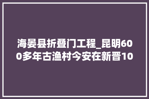 海晏县折叠门工程_昆明600多年古渔村今安在新晋10处挂牌保护建筑6处在海晏村