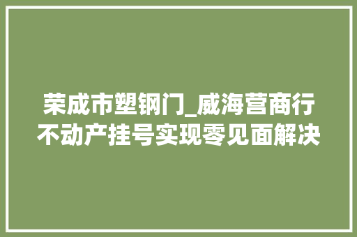 荣成市塑钢门_威海营商行不动产挂号实现零见面解决
